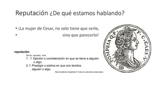 Reputación ¿De qué estamos hablando?
reputación
Del lat. reputatio, -ōnis.
1. f. Opinión o consideración en que se tiene a alguien
o algo.
2. f. Prestigio o estima en que son tenidos
alguien o algo.
Real Academia Española © Todos los derechos reservados
 