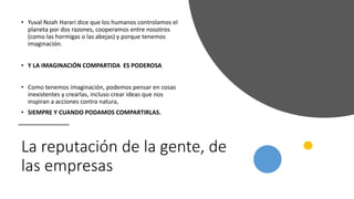 La reputación de la gente, de
las empresas
• Yuval Noah Harari dice que los humanos controlamos el
planeta por dos razones, cooperamos entre nosotros
(como las hormigas o las abejas) y porque tenemos
imaginación.
• Y LA IMAGINACIÓN COMPARTIDA ES PODEROSA
• Como tenemos imaginación, podemos pensar en cosas
inexistentes y crearlas, incluso crear ideas que nos
inspiran a acciones contra natura,
• SIEMPRE Y CUANDO PODAMOS COMPARTIRLAS.
 