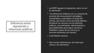 Diferencia entre
reputación y
relaciones públicas
• Las RRPP apoyan la reputación, pero no son
la reputación.
• “Las Relaciones Públicas son un conjunto de
acciones de comunicación estratégica
coordinadas y sostenidas a lo largo del
tiempo, que tienen como principal objetivo
fortalecer los vínculos con los distintos
públicos, escuchándolos, informándolos y
persuadiéndolos para lograr consenso,
fidelidad y apoyo de los mismos en
acciones presentes y/o futuras.”
• Licda Natalia Lascano.
• Hay muchas definiciones, de modo que
vamos a los elementos
 