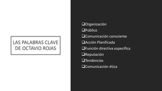 LAS PALABRAS CLAVE
DE OCTAVIO ROJAS
❑Organización
❑Público
❑Comunicación consciente
❑Acción Planificada
❑Función directiva específica
❑Reputación
❑Tendencias
❑Comunicación ética
 