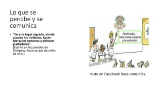 Lo que se
percibe y se
comunica
• "En este lugar sagrado, donde
acuden los traidores, hacen
fuerza los romanos y defecan
gladiadores".
(Escrito en las paredes de
Pompeya, hace un par de miles
de años)
Visto en Facebook hace unos días.
 