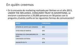En quién creemos
• En la encuesta de marketing realizada por Nielsen en el año 2013,
UNDER THE INFLUENCE, CONSUMER TRUST IN ADVERTISING, se
enviaron cuestionarios a 29,000 personas en 58 países con la
pregunta ¿Cuánto confía en las siguientes formas de comunicación?
MEDIO PORCENTAJE
OPINIÓN DE GENTE QUE CONOZCO 84%
SITIOS WEB DE MARCAS 69%
OPINIONES DE CONSUMIDORES EN
LÍNEA
68%
CONTENIDO EDITORIAL 67%
ANUNCIOS EN TV 62%
 