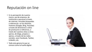 Reputación on line
• Es la percepción de nuestra
marca, sea de empresa, de
institución o personal a través
de internet, incluidas búsquedas
y referencias en los distintos
motores (Google, Bing, Youtube)
a través de directorios o sitios
de prontuario o referencia, a
través de nuestros sitios o sitios
ajenos, de blogs, propios o
ajenos, a través de las redes
sociales, sean Facebook, Twitter,
Linkedin, etc.
• Todo esto genera lo que se
conoce como la huella digital.
 
