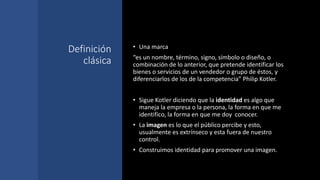 Definición
clásica
• Una marca
“es un nombre, término, signo, símbolo o diseño, o
combinación de lo anterior, que pretende identificar los
bienes o servicios de un vendedor o grupo de éstos, y
diferenciarlos de los de la competencia” Philip Kotler.
• Sigue Kotler diciendo que la identidad es algo que
maneja la empresa o la persona, la forma en que me
identifico, la forma en que me doy conocer.
• La imagen es lo que el público percibe y esto,
usualmente es extrínseco y esta fuera de nuestro
control.
• Construimos identidad para promover una imagen.
 