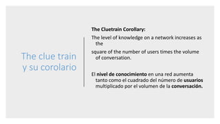 The clue train
y su corolario
The Cluetrain Corollary:
The level of knowledge on a network increases as
the
square of the number of users times the volume
of conversation.
El nivel de conocimiento en una red aumenta
tanto como el cuadrado del número de usuarios
multiplicado por el volumen de la conversación.
 