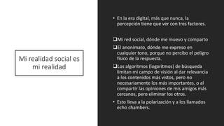 Mi realidad social es
mi realidad
• En la era digital, más que nunca, la
percepción tiene que ver con tres factores.
❑Mi red social, dónde me muevo y comparto
❑El anonimato, dónde me expreso en
cualquier tono, porque no percibo el peligro
físico de la respuesta.
❑Los algoritmos (logaritmos) de búsqueda
limitan mi campo de visión al dar relevancia
a los contenidos más vistos, pero no
necesariamente los más importantes, o al
compartir las opiniones de mis amigos más
cercanos, pero eliminar los otros.
• Esto lleva a la polarización y a los llamados
echo chambers.
 
