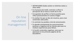 On line
reputation
management
• DEFINICIONES (todas existen en distintos textos o
sitios web):
• Es el proceso de medir, controlar o influir la
percepción de la marca a través de la red.
• Es la gestión de perfiles en forma positiva para
influir positivamente en nuestra imagen
• Es analizar los que se dice de nosotros, para crear
contenidos adecuados.
• Es controlar las posibles crisis de comunicación.
• Es atender prontamente las comunicaciones
positivas o negativas de los clientes para que no
viralicen experiencias poco felices.
• Es hundir contenidos negativos, para que no
aparezcan en las primeras páginas de los
buscadores.
 