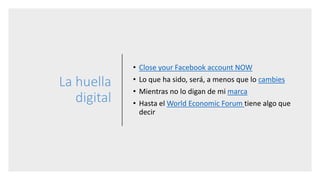 La huella
digital
• Close your Facebook account NOW
• Lo que ha sido, será, a menos que lo cambies
• Mientras no lo digan de mi marca
• Hasta el World Economic Forum tiene algo que
decir
 