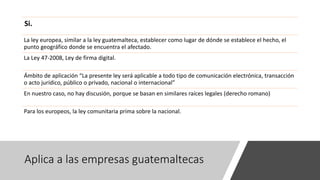 Aplica a las empresas guatemaltecas
Si.
La ley europea, similar a la ley guatemalteca, establecer como lugar de dónde se establece el hecho, el
punto geográfico donde se encuentra el afectado.
La Ley 47-2008, Ley de firma digital.
Ámbito de aplicación “La presente ley será aplicable a todo tipo de comunicación electrónica, transacción
o acto jurídico, público o privado, nacional o internacional”
En nuestro caso, no hay discusión, porque se basan en similares raíces legales (derecho romano)
Para los europeos, la ley comunitaria prima sobre la nacional.
 