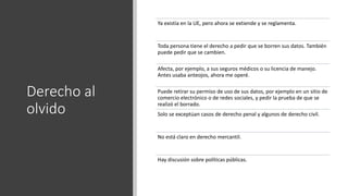 Derecho al
olvido
Ya existía en la UE, pero ahora se extiende y se reglamenta.
Toda persona tiene el derecho a pedir que se borren sus datos. También
puede pedir que se cambien.
Afecta, por ejemplo, a sus seguros médicos o su licencia de manejo.
Antes usaba anteojos, ahora me operé.
Puede retirar su permiso de uso de sus datos, por ejemplo en un sitio de
comercio electrónico o de redes sociales, y pedir la prueba de que se
realizó el borrado.
Solo se exceptúan casos de derecho penal y algunos de derecho civil.
No está claro en derecho mercantil.
Hay discusión sobre políticas públicas.
 