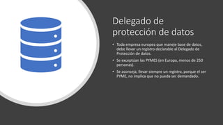 Delegado de
protección de datos
• Toda empresa europea que maneje base de datos,
debe llevar un registro declarable al Delegado de
Protección de datos.
• Se exceptúan las PYMES (en Europa, menos de 250
personas).
• Se aconseja, llevar siempre un registro, porque el ser
PYME, no implica que no pueda ser demandado.
 