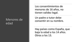 Menores de
edad
Los consentimientos de
menores de 16 años, no
tienen validez legal.
Un padre o tutor debe
consentir en su nombre.
Hay países como España, que
baja la edad a los 14 años.
Otros a los 13.
 