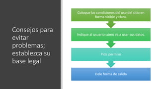 Consejos para
evitar
problemas;
establezca su
base legal
Dele forma de salida
Pida permiso
Indique al usuario cómo va a usar sus datos.
Coloque las condiciones del uso del sitio en
forma visible y clara.
 