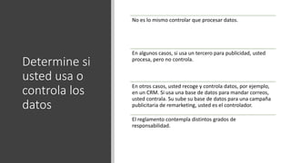 Determine si
usted usa o
controla los
datos
No es lo mismo controlar que procesar datos.
En algunos casos, si usa un tercero para publicidad, usted
procesa, pero no controla.
En otros casos, usted recoge y controla datos, por ejemplo,
en un CRM. Si usa una base de datos para mandar correos,
usted contrala. Su sube su base de datos para una campaña
publicitaria de remarketing, usted es el controlador.
El reglamento contempla distintos grados de
responsabilidad.
 