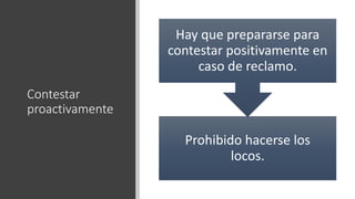 Contestar
proactivamente
Prohibido hacerse los
locos.
Hay que prepararse para
contestar positivamente en
caso de reclamo.
 