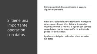 Si tiene una
importante
operación
con datos
Incluya un oficial de cumplimiento o asigne a
alguien responsable.
No se trata solo de la parte técnica del manejo de
datos, recuerde que si los datos se transmiten
incorrectamente, si molesta a alguien con correos
no pedidos o manda información no autorizada,
puede ser demandado.
Igualmente si alguien pide saber cómo se tratan
sus datos.
 