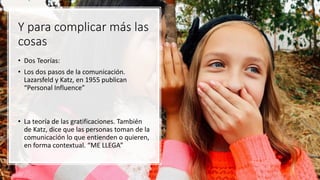 Y para complicar más las
cosas
• Dos Teorías:
• Los dos pasos de la comunicación.
Lazarsfeld y Katz, en 1955 publican
“Personal Influence”
• La teoría de las gratificaciones. También
de Katz, dice que las personas toman de la
comunicación lo que entienden o quieren,
en forma contextual. “ME LLEGA”
 