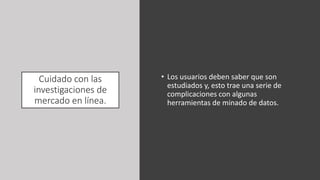 Cuidado con las
investigaciones de
mercado en línea.
• Los usuarios deben saber que son
estudiados y, esto trae una serie de
complicaciones con algunas
herramientas de minado de datos.
 