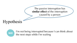 The passive interruption has
similar effect of the interruption
caused by a person
Hypothesis
I’m not being interrupted because I can think about
the next steps while I’m waiting
 