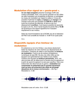 Modulation d’un signal en « poste-prod ».
Un son déjà enregistré présente l’avantage d’offrir des
niveaux prévisibles. Ainsi, vous pouvez anticiper sur les crêtes
de cette modulation pré enregistrée et effectuer un préréglage
du niveau de modulation par rapport à celles-ci. Il nous est
possible d’optimiser la copie, la repique ou le mixage et de
moduler aussi près que possible du 0 dB FS ou Over sans
toute fois ne jamais les atteindre, et dans le cas d’un
dépassement (overflow), il est toujours possible de reprendre
la copie ou le mix. Ainsi il serait stupide de perdre 12 ou 18 dB
de dynamique et de rapport signal/bruit en modulant
stupidement à ces niveaux.
Selon les recommandations de la SICAM, lors de la réalisation
de PAD il est conseillé de moduler à –9 dB FS en quasi peak.
Menu
Dispositifs équipés d’un limiteur de
modulation
En présence ou non d’un limiteur, vous devez absolument
tester les réactions de votre machine aux dépassements de
modulation. Certaines de celles-ci sont équipées de limiteurs
de modulation. C’est le cas de certains enregistreurs
numériques de type MD. De plus, les crête mètre qui les
équipent sont généralement peu fiables et peu lisibles.
Certains sont équipés de limiteurs permanents. Ainsi, une
série de tests afin de déterminer la manière dont ils agissent et
à partir de quand ils agissent ne sera pas superflue. Cela vous
évitera bien des déconvenues du genre « modulation sur
compressée ne présentant pas la moindre dynamique
mais qui plus est présentera des effets de pompage
désastreux de la rumeur environnante ».. (2e Fig.) :
Modulation à –4 dB
Modulation avec ref. entre –8 et –12 dB
 