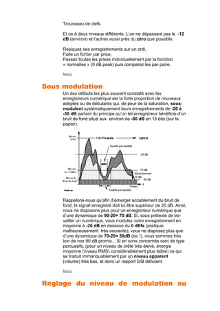 Trousseau de clefs
Et ce à deux niveaux différents. L’un ne dépassant pas le –12
dB (environ) et l’autres aussi près du zéro que possible.
Repiquez ses enregistrements sur un ordi,
Faite un fichier par prise.
Passez toutes les prises individuellement par la fonction
« normalise » (0 dB peak) puis comparez les par paire.
Menu
Sous modulation
Un des défauts les plus souvent constaté avec les
enregistreurs numérique est la forte proportion de nouveaux
adeptes ou de débutants qui, de peur de la saturation, sous-
modulent systématiquement leurs enregistrements de -20 à
-30 dB partant du principe qu’un tel enregistreur bénéficie d’un
bruit de fond situé aux environ de -90 dB en 16 bits (sur le
papier).
Rappelons-nous qu’afin d’émerger accablement du bruit de
fond, le signal enregistré doit lui être supérieur de 20 dB. Ainsi,
nous ne disposons plus pour un enregistreur numérique que
d’une dynamique de 90-20= 70 dB. Si, sous prétexte de tra-
vailler un numérique, vous modulez votre enregistrement en
moyenne à -20 dB en dessous du 0 dBfs (pratique
malheureusement très courante), vous ne disposez plus que
d’une dynamique de 70-20= 50dB (sic !), nous sommes très
loin de nos 90 dB promis... Si en sons concernés sont de type
percussifs, (pour un niveau de crête très élevé, énergie
moyenne (niveau RMS) considérablement plus faible) ce qui
se traduit immanquablement par un niveau apparent
(volume) très bas, et donc un rapport S/B déficient.
Menu
Réglage du niveau de modulation au
 