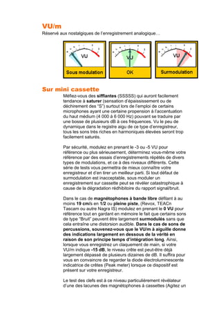 VU/m
Réservé aux nostalgiques de l’enregistrement analogique…
Sur mini cassette
Méfiez-vous des sifflantes (SSSSS) qui auront facilement
tendance à saturer (sensation d’épaississement ou de
déchirement des “S”) surtout lors de l’emploi de certains
microphones ayant une certaine propension à l’accentuation
du haut médium (4 000 à 6 000 Hz) pouvant se traduire par
une bosse de plusieurs dB à ces fréquences. Vu le peu de
dynamique dans le registre aigu de ce type d’enregistreur,
tous les sons très riches en harmoniques élevées seront trop
facilement saturés.
Par sécurité, modulez en prenant le -3 ou -5 VU pour
référence ou plus sérieusement, déterminez vous-même votre
référence par des essais d’enregistrements répétés de divers
types de modulations, et ce à des niveaux différents. Cette
série de tests vous permettra de mieux connaître votre
enregistreur et d’en tirer un meilleur parti. Si tout défaut de
surmodulation est inacceptable, sous moduler un
enregistrement sur cassette peut se révéler catastrophique à
cause de la dégradation rédhibitoire du rapport signal/bruit.
Dans le cas de magnétophones à bande libre défilant à au
moins 19 cm/s en 1/2 ou pleine piste, (Revox, TEACn
Tascam ou autre Nagra IS) modulez en prenant le 0 VU pour
référence tout en gardant en mémoire le fait que certains sons
de type “Bruit” peuvent être largement surmodulés sans que
cela entraîne une distorsion audible. Dans le cas de sons de
percussions, souvenez-vous que le VU/m à aiguille donne
des indications largement en dessous de la vérité en
raison de son principe temps d’intégration long. Ainsi,
lorsque vous enregistrez un claquement de main, si votre
VU/m indique -15 dB, le niveau crête est peut-être déjà
largement dépassé de plusieurs dizaines de dB. Il suffira pour
vous en convaincre de regarder la diode électroluminescente
indicatrice de crêtes (Peak meter) lorsque ce dispositif est
présent sur votre enregistreur.
Le test des clefs est à ce niveau particulièrement révélateur
d’une des lacunes des magnétophones à cassettes (Agitez un
 
