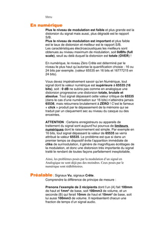 Menu
En numérique
Plus le niveau de modulation est faible et plus grande est la
distorsion du signal mais aussi, plus dégradé est le rapport
S/B.
Plus le niveau de modulation est important et plus faible
est le taux de distorsion et meilleur est le rapport S/B.
Les caractéristiques électroacoustiques les meilleurs sont
obtenues au niveau maximum de modulation, soit 0dBfs (full
scale), seuil au delà duquel la distorsion est totale (OVER) !
En numérique, le niveau Zéro Crête est déterminé par le
niveau le plus haut qu’autorise la quantification choisie : 16 ou
24 bits par exemple. (valeur 65535 en 16 bits et 16777215 en
24 bits).
Vous devez impérativement savoir qu’en Numérique, tout
signal dont la valeur numérique est supérieure à 65535 (16
bits), soit : 0 dB ne subira pas comme en analogique une
distorsion progressive une distorsion totale, brutale et
absolue. Tout signal dépassant cette valeur critique de 65535
(dans le cas d’une numérisation sur 16 bits) n’atteindra jamais
65536, mais retournera brutalement à ZÉRO ! C’est le fameux
« click » produit par le dépassement de la mémoire qui se
traduit par un claquement sec au niveau du casque ou des
enceintes.
ATTENTION : Certains enregistreurs ou appareils de
traitement du signal sont aujourd’hui pourvus de limiteurs
numériques dont le raisonnement est simple. Par exemple en
16 bits, tout signal dépassant la valeur de 65535 se verra
attribué la valeur 65535. Le problème est que si dans un
premier temps ce dispositif évite l’apparition immédiate de
cliks de surmodulation, il génère de magnifiques écrêtages de
la modulation, et donc une distorsion très importante du signal
traité le rendant de toutes façons parfaitement inexploitable.
Ainsi, les problèmes posés par la modulation d’un signal en
Analogique ne sont déjà pas des moindres. Ceux posés par le
numérique sont rédhibitoires.
Préalable : Signaux Vu, signaux Crête.
Comprendre la différence de principe de mesure :
Prenons l’exemple de 2 récipients dont l’un (A) fait 100mm
de haut et 1mm² de base, soit 100mm3 de volume, et un
seconde (B) qui ferait 10mm de haut et 10mm² de base, soit
lui aussi 100mm3 de volume. Il représentent chacun une
fraction de temps d’un signal audio.
 