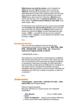 Déterminons une unité de volume, soit un récipient de
10mm de haut par 10mm² de base, soit un volume de
100mm3. Il est aisé de comprendre qui si nous versons
alternativement le contenu des récipients pleins (A et B) dans
notre unité de volume, dans le cas du premier nous avons
100m3 d’eau, dans le second ? étonnant, 100mm3 aussi,
c’est à dire dans les 2 cas, 1 volume de référence ! Ils font
donc chacun 1 unité de volume référence, donc 0dB. C’est
notre niveau « Vu ».
Si maintenant nous ne prenons plus le volume comme échelle,
mais la hauteur de chacune des colonnes, dans le premier
cas nous avons une colonne de 100mm et dans l’autre une
hauteur de colonne de 10mm. Ce sera l’équivalent de notre
niveau « Crête ». Le problème est que si ce qui importe à
l’oreille c’est le « volume », ce qui importe à la machine, c’est
le niveau « crête » !
Menu
Exemple de Normes
Pour n’en citer que quelques-unes, les normes sont
nombreuses et souvent mal ou inconnues. BBC PPM – EBU
PPM – IRT/DIN PPM – Nordic PPM – VU – French VU –
Typical prof. Digital recorder ou dB FS.
« GRAPHIQUE à venir »
Ceci juste pour vous démontrer si nécessaire leur multiplicité
des normes mais aussi que l’on peut en créer autant que l’on
veut. Il en faudrait en fait une par type de signal à enregistrer,
un saxophone n’ayant pas une facteur de crête identique à
celui d’une flûte qui elle même est différente d’un hautbois, et
ceci même si leurs enveloppe de modulation est assez
semblable. Mais que penser et surtout comment interpréter les
indications d’un VU/m sur un banjo, une guitare, un piano ou
un clavecin ?
Menu
Crête-mètre
(modulomètre – quasi-crête – indicateur de crête – crête-
mètre PPM (Peak Program Meter)
Précis en régime transitoire
Mauvaise estimation du volume sonore, d’ou nécessité
d’estimation.
- Zéro dB pour : +6 ou +12 dBm (selon
modèle)
- Erreur d’intégration : dans le cas de salves inférieures
à 10ms. Aucune dans celui d’afficheurs numériques
 