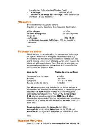 travaillant en Crête absolue (Absolute Peak)
- Affichage : -50 dB à +5 dB
- contenste de temps de l’affichage : 10ms de temps de
monté et 1,5 s de descente.
VU-mètre
Bonne estimation du volume sonore
Imprécis en régime transitoire d’ou nécessité d’estimation.
- Zéro dB pour : +4 dBm
- Erreur d’intégration : pouvant dépasser
les 30 dB
- Affichage : -20 à +3 dB
- contente de temps de l’affichage : 300 ms montée et
descente
Menu
Facteur de crête
Généralement nous parlons lors de mesure ou d’étalonnage
de signaux sinusoïdaux en régime permanent (1000 Hz).
Cependant, les modulations généralement traitées n’on pas
grand chose à voir avec un tel signal. Ainsi, selon l’aspect du
signal, un VU/m peut donner des informations plus ou moins
erronées et généralement sous estimer le niveau crête des
modulations en question. Ainsi :
Zéro au VU Niveau de crête sur ligne.
Son tenu d’une clarinette + 4 dBm
Paroles + 8 dBm
Xylophone + 14 à + 18 dBm
Son de synthé de 50 ms + 24 dBm
Les VU/m ayant donc une forte tendance à sous estimer le
niveau réel des modulations (niveau crête), il fut décidé qu’une
sécurité de 8 dBm (facteur de crête fC), valeur moyenne
estimée leur serait appliquée. Ainsi, un VU mètre indique
0 dB pour un signal permanent de 1000 Hz à –8 dBm.
On constate ainsi que le VU/m est particulièrement adapté aux
mesures de la parole (facteur de crête de +8 dBm), mais qu’il
nous fera :
Sous-moduler un son de clarinette de 4 dBm,
sur-moduler un signal de Xylophone de 6 à 10 dBm et
sur-moduler un signal son de synthé de 50 ms de 16 dBm.
Menu
Rapport Vu/Crête
On a donc décidé de fixer le niveau nominal des VU/m 8 dB
 