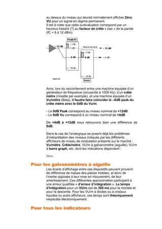 au dessus du niveau qui devrait normalement afficher Zéro
VU pour un signal en régime permanent.
Il est à noter que cette surévaluation correspond par un
heureux hasard (?) au facteur de crête « bas » de la parole
(fC = 8 à 12 dBm).
Ainsi, lors du raccordement entre une machine équipée d’un
générateur de fréquence (sinusoïde à 1000 Hz), d’un crête
mètre (mixette par exemple), et une machine équipée d’un
Vu/mètre (Beta), il faudra faire coïncider le –8dB peak du
crête mètre avec le 0dB du Vu/m.
- Le 0dB Peak correspond au niveau nominal de +12dB.
- Le 0dB Vu correspond à un niveau nominal de +4dB.
De +4dB à +12dB nous retrouvons bien une différence de
8dB.
Dans le cas de l’analogique se posent déjà les problèmes
d’interprétation des niveaux indiqués par les différents
afficheurs de niveau de modulation présents sur le marché :
Vu/mètre, Crête/mètre, VU/m à galvanomètre (aiguille), VU/m
à barre graph, etc. dont les indications dépendent :
Menu
Pour les galvanomètres à aiguille
Les écarts d’affichage entre ces dispositifs peuvent provenir
de différence de masse des pièces mobiles, et donc de
l’inertie opposée à leur mise en mouvement, de leur
amortissement. Ces différentes approximation participent à
une erreur qualifiée « d’erreur d’intégration ». Le temps
d’Intégration pour un VU/m est de 300 ms pour la montée et
pour la descente. Pour les VU/m à diodes ou à cristaux
liquides ou autre afficheurs, ces temps sont théoriquement
respectés électroniquement.
Pour tous les indicateurs
 