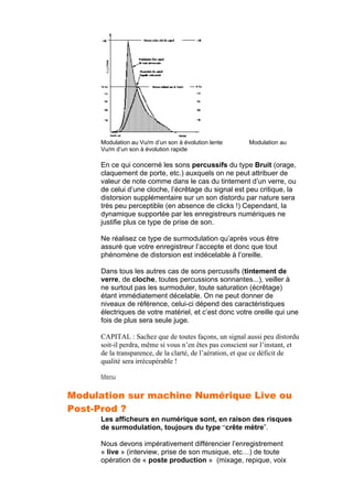 Modulation au Vu/m d’un son à évolution lente Modulation au
Vu/m d’un son à évolution rapide
En ce qui concerné les sons percussifs du type Bruit (orage,
claquement de porte, etc.) auxquels on ne peut attribuer de
valeur de note comme dans le cas du tintement d’un verre, ou
de celui d’une cloche, l’écrêtage du signal est peu critique, la
distorsion supplémentaire sur un son distordu par nature sera
très peu perceptible (en absence de clicks !) Cependant, la
dynamique supportée par les enregistreurs numériques ne
justifie plus ce type de prise de son.
Ne réalisez ce type de surmodulation qu’après vous être
assuré que votre enregistreur l’accepte et donc que tout
phénomène de distorsion est indécelable à l’oreille.
Dans tous les autres cas de sons percussifs (tintement de
verre, de cloche, toutes percussions sonnantes...), veiller à
ne surtout pas les surmoduler, toute saturation (écrêtage)
étant immédiatement décelable. On ne peut donner de
niveaux de référence, celui-ci dépend des caractéristiques
électriques de votre matériel, et c’est donc votre oreille qui une
fois de plus sera seule juge.
CAPITAL : Sachez que de toutes façons, un signal aussi peu distordu
soit-il perdra, même si vous n’en êtes pas conscient sur l’instant, et
de la transparence, de la clarté, de l’aération, et que ce déficit de
qualité sera irrécupérable !
Menu
Modulation sur machine Numérique Live ou
Post-Prod ?
Les afficheurs en numérique sont, en raison des risques
de surmodulation, toujours du type “crête mètre”.
Nous devons impérativement différencier l’enregistrement
« live » (interview, prise de son musique, etc…) de toute
opération de « poste production » (mixage, repique, voix
 