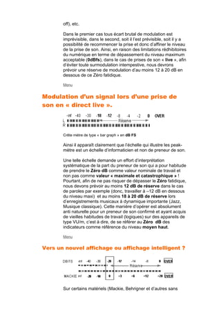 off), etc.
Dans le premier cas tous écart brutal de modulation est
imprévisible, dans le second, soit il l’est prévisible, soit il y a
possibilité de recommencer la prise et donc d’affiner le niveau
de la prise de son. Ainsi, en raison des limitations rédhibitoires
du numérique en terme de dépassement du niveau maximum
acceptable (0dBfs), dans le cas de prises de son « live », afin
d’éviter toute surmodulation intempestive, nous devrons
prévoir une réserve de modulation d’au moins 12 à 20 dB en
dessous de ce Zéro fatidique.
Menu
Modulation d’un signal lors d’une prise de
son en « direct live ».
Crête mètre de type « bar graph » en dB FS
Ainsi il apparaît clairement que l’échelle qui illustre les peak-
mètre est un échelle d’informaticien et non de preneur de son.
Une telle échelle demande un effort d’interprétation
systématique de la part du preneur de son qui a pour habitude
de prendre le Zéro dB comme valeur nominale de travail et
non pas comme valeur « maximale et catastrophique » !
Pourtant, afin de ne pas risquer de dépasser le Zéro fatidique,
nous devons prévoir au moins 12 dB de réserve dans le cas
de paroles par exemple (donc, travailler à –12 dB en dessous
du niveau maxi) et au moins 18 à 20 dB de réserve lors
d’enregistrements musicaux à dynamique importante (Jazz,
Musique classique). Cette manière d’opérer est absolument
anti naturelle pour un preneur de son confirmé et ayant acquis
de vieilles habitudes de travail (logiques) sur des appareils de
type VU/m, c’est à dire, de se référer au Zéro dB des
indicateurs comme référence du niveau moyen haut.
Menu
Vers un nouvel affichage ou affichage intelligent ?
Sur certains matériels (Mackie, Behrigner et d’autres sans
 