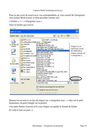 Esp@ce Public Numérique de Gouvy

Pour ne pas avoir de soucis avec vos correspondants, je vous conseil de l'enregistrer
sous format Word et pour se faire procédez comme suit :
« Fichier » ==> « Enregistrer sous »
Voici la fenêtre qui s'ouvre




                                                                       Cliquez ici et
                                                                       choisissez word
                                                                       97/2000/XP et
                                                                       cliquez ensuite sur
                                                                       « enregistrer »




Donnez lui un nom et au lieu de cliquer sur « enregistrer sous ...» allez sur le petit
bitonniaux, (la petit triangle sur la pointe)
Une autre fenêtre s'ouvrira et la vous cliquez sur garder le format de fichier
Et voilà le tour est joué ;-)




                            Bureautique – Enregistrer un document                  Page 2/2
 