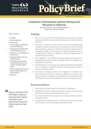 November 2018
1 | POLICY BRIEF www.pwyp-indonesia.org
HTTPS://PWYP-INDONESIA.ORG
PolicyBrief
Table of contents
•	 Findings
•	 Recommendation
•	 Background
•	 Low Compliance of Reclama-
tion Fund Placement
•	 Reclamation Fund Placement
and Potential State Losses
•	 Ineffective Law and Regulation
Enforcement
•	 Data and Administration of
Fund Placement
•	 Coordination between the
Central and Provincial Gov-
ernment in Disbursing the
Funds
•	 Weak of Supervision Function
Due to Limited Capacity of
Mine Inspector
•	 Reference
60% or 1,569 from 2,579
IUP holders (domestic
investors) don't deposit
reclamation fund
(Directorate General of
Mineral and Coal, July
2018)
Findings
1.	 60% or 1,569 out of 2,579 IUP holders (domestic investors) do not deposit
reclamation fund (Directorate General of Mineral and Coal (Ditjen Minerba),
July 2018).
2.	 The capacity of supervisory staff is still minimal in terms of implementing
reclamation and post-mining. Of the 7,464 existing IUPs, there are only 260
mine inspectors as a supervisory staff. There are limitations and constraints in
managing the budget for mine inspectors to support the implementation of
oversight function. Therefore, it’s difficult to monitor the implementation of
reclamation and post-mining.
3.	 Low compliance in the reclamation and post-mining funds placement is
potentially causing a burden on the state budget, which if it’s prolonged, it can
actually lead to state losses.
4.	 The transition process from regency /city experiences a number of constraints,
both in handing over authentic documents and disbursing the funds of
reclamation and post-mining.
5.	 Enforcement of violations related to the obligation of reclamation and
post-mining fund placement is still weak. Application of sanctions, both
administratively or criminal, has not been applied firmly and effectively to the
IUP holders that has not met the reclamation and post-mining requirements.
Recommendations
1.	 Improving the licensing through strict enforcement of regulations
2.	 	Curbing IUPs that have not placed reclamation and post-mining fund and
followed by an effective and continual law enforcement.
3.	 Increasing the number of mine inspectors for a stronger reclamation and post-
mining monitoring.
4.	 Accelerating the transferring process of reclamation and post-mining fund
from the district/city for a more effective fund disbursement.
Compliance of Reclamation and Post-Mining Fund
Placement in Indonesia
By: Andri Prasetiyo, Liza Mashita Ramadhania
Reviewed by: Maryati Abdullah
“
 