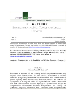 Environmental & Natural Res. Section

E – OUTLOOK
ENVIRONMENTAL HOT TOPICS AND LEGAL
UPDATES
Year 2013
Issue 4

Environmental & Natural Resources Law
Section
OREGON STATE BAR

Editor's Note: We reproduced the entire article below. Any opinions expressed in this article are
those of the author alone. For those who prefer to view this article in PDF format, a copy will be
posted on the Section’s website at: http://www.osbenviro.homestead.com/.
For further information about insurer liability under Oregon law, make sure to attend the
upcoming FREE CLE on October 16, 2013 from 12:00 - 1:00 pm at Miller Nash LLP, or by
telephone. For information and to RSVP, contact Anzie Nelson at
Anzie.Nelson@portofportland.com.

Anderson Brothers, Inc. v. St. Paul Fire and Marine Insurance Company

Seth H. Row
Parsons Farnell & Grein LLP
You learned in Insurance 101 that a liability insurer’s obligation to defend is only
triggered if there has been a “suit.” But what is a “suit,” particularly in an area now
dominated by regulatory enforcement, like environmental law? Modern insurance
policies explicitly define the term “suit,” but older policies – the kind that are
usually relied on in “long-tail” claims, like Superfund claims – do not. Does a letter
from the U.S. Environmental Protection Agency (“EPA”) under Section 104(e) of the
Comprehensive Environmental Response, Compensation, and Liability Act
("CERCLA"), requesting information from a landowner within a Superfund site,

 