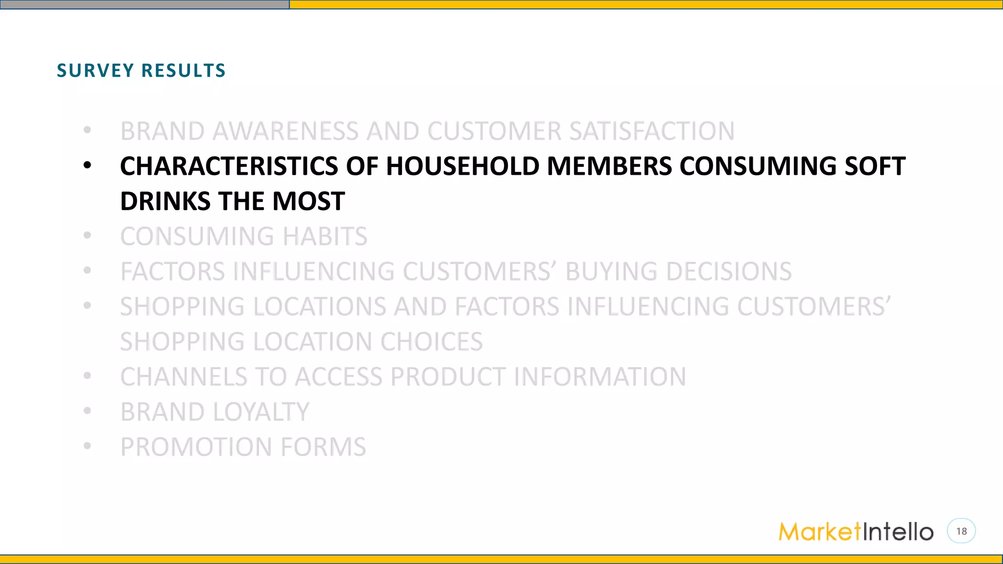SURVEY RESULTS
• BRAND AWARENESS AND CUSTOMER SATISFACTION
• CHARACTERISTICS OF HOUSEHOLD MEMBERS CONSUMING SOFT
DRINKS THE MOST
• CONSUMING HABITS
• FACTORS INFLUENCING CUSTOMERS’ BUYING DECISIONS
• SHOPPING LOCATIONS AND FACTORS INFLUENCING CUSTOMERS’
SHOPPING LOCATION CHOICES
• CHANNELS TO ACCESS PRODUCT INFORMATION
• BRAND LOYALTY
• PROMOTION FORMS
 