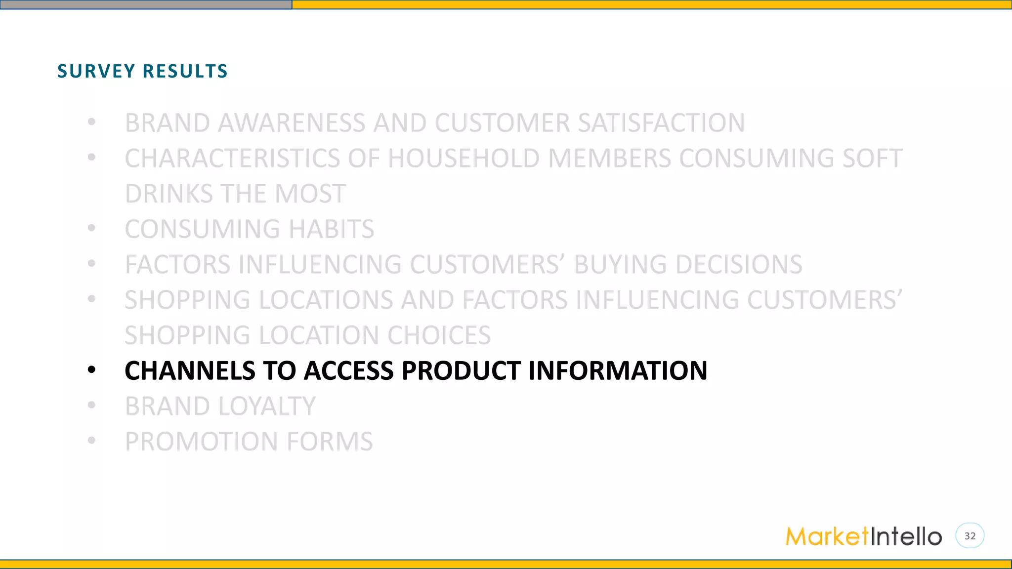 SURVEY RESULTS
• BRAND AWARENESS AND CUSTOMER SATISFACTION
• CHARACTERISTICS OF HOUSEHOLD MEMBERS CONSUMING SOFT
DRINKS THE MOST
• CONSUMING HABITS
• FACTORS INFLUENCING CUSTOMERS’ BUYING DECISIONS
• SHOPPING LOCATIONS AND FACTORS INFLUENCING CUSTOMERS’
SHOPPING LOCATION CHOICES
• CHANNELS TO ACCESS PRODUCT INFORMATION
• BRAND LOYALTY
• PROMOTION FORMS
 
