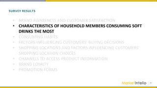 SURVEY RESULTS
• BRAND AWARENESS AND CUSTOMER SATISFACTION
• CHARACTERISTICS OF HOUSEHOLD MEMBERS CONSUMING SOFT
DRINKS THE MOST
• CONSUMING HABITS
• FACTORS INFLUENCING CUSTOMERS’ BUYING DECISIONS
• SHOPPING LOCATIONS AND FACTORS INFLUENCING CUSTOMERS’
SHOPPING LOCATION CHOICES
• CHANNELS TO ACCESS PRODUCT INFORMATION
• BRAND LOYALTY
• PROMOTION FORMS
 