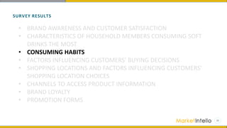 SURVEY RESULTS
• BRAND AWARENESS AND CUSTOMER SATISFACTION
• CHARACTERISTICS OF HOUSEHOLD MEMBERS CONSUMING SOFT
DRINKS THE MOST
• CONSUMING HABITS
• FACTORS INFLUENCING CUSTOMERS’ BUYING DECISIONS
• SHOPPING LOCATIONS AND FACTORS INFLUENCING CUSTOMERS’
SHOPPING LOCATION CHOICES
• CHANNELS TO ACCESS PRODUCT INFORMATION
• BRAND LOYALTY
• PROMOTION FORMS
 