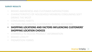 SURVEY RESULTS
• BRAND AWARENESS AND CUSTOMER SATISFACTIONS
• CHARACTERISTICS OF HOUSEHOLD MEMBERS CONSUMING SOFT
DRINKS THE MOST
• CONSUMING HABITS
• FACTORS INFLUENCING CUSTOMERS’ BUYING DECISIONS
• SHOPPING LOCATIONS AND FACTORS INFLUENCING CUSTOMERS’
SHOPPING LOCATION CHOICES
• CHANNELS TO ACCESS PRODUCT INFORMATION
• BRAND LOYALTY
• PROMOTION FORMS
 