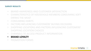 SURVEY RESULTS
• BRAND AWARENESS AND CUSTOMER SATISFACTION
• CHARACTERISTICS OF HOUSEHOLD MEMBERS CONSUMING SOFT
DRINKS THE MOST
• CONSUMING HABITS
• FACTORS INFLUENCING CUSTOMERS’ BUYING DECISIONS
• SHOPPING LOCATIONS AND FACTORS INFLUENCING CUSTOMERS’
SHOPPING LOCATION CHOICES
• CHANNELS TO ACCESS PRODUCT INFORMATION
• BRAND LOYALTY
• PROMOTION FORMS
 
