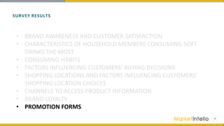 SURVEY RESULTS
• BRAND AWARENESS AND CUSTOMER SATISFACTION
• CHARACTERISTICS OF HOUSEHOLD MEMBERS CONSUMING SOFT
DRINKS THE MOST
• CONSUMING HABITS
• FACTORS INFLUENCING CUSTOMERS’ BUYING DECISIONS
• SHOPPING LOCATIONS AND FACTORS INFLUENCING CUSTOMERS’
SHOPPING LOCATION CHOICES
• CHANNELS TO ACCESS PRODUCT INFORMATION
• BRAND LOYALTY
• PROMOTION FORMS
 