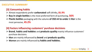 4
[3] Consuming habits
 Almost respondents prefer carbonated soft drinks, 81.9%
 Buy in single bottles is the most preferred form of purchasing, 56%
 Plastic bottles packaging with the volume of 350 ml to under 1 liter is the
most pervasive, 45.2%
[4] Factors influencing customers’ purchase decisions
 Brand, habits and hobbies and products quality mainly influence customers’
purchase decisions.
 Men are mainly influenced by brand and products quality.
 Women are mainly influenced by habits and hobbies.
EXECUTIVE SUMMARY
 