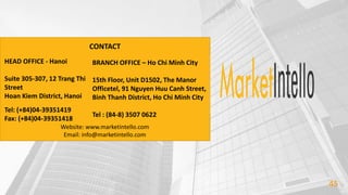 45
CONTACT
HEAD OFFICE - Hanoi
Suite 305-307, 12 Trang Thi
Street
Hoan Kiem District, Hanoi
Tel: (+84)04-39351419
Fax: (+84)04-39351418
BRANCH OFFICE – Ho Chi Minh City
15th Floor, Unit D1502, The Manor
Officetel, 91 Nguyen Huu Canh Street,
Binh Thanh District, Ho Chi Minh City
Tel : (84-8) 3507 0622
Website: www.marketintello.com
Email: info@marketintello.com
 