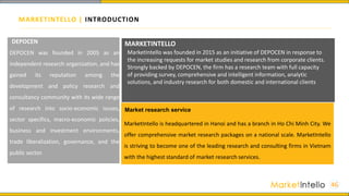 MARKETINTELLO | INTRODUCTION
46
DEPOCEN was founded in 2005 as an
independent research organization, and has
gained its reputation among the
development and policy research and
consultancy community with its wide range
of research into socio-economic issues,
sector specifics, macro-economic policies,
business and investment environments,
trade liberalization, governance, and the
public sector.
DEPOCEN MARKETINTELLO
MarketIntello is headquartered in Hanoi and has a branch in Ho Chi Minh City. We
offer comprehensive market research packages on a national scale. MarketIntello
is striving to become one of the leading research and consulting firms in Vietnam
with the highest standard of market research services.
Market research service
MarketIntello was founded in 2015 as an initiative of DEPOCEN in response to
the increasing requests for market studies and research from corporate clients.
Strongly backed by DEPOCEN, the firm has a research team with full capacity
of providing survey, comprehensive and intelligent information, analytic
solutions, and industry research for both domestic and international clients
 