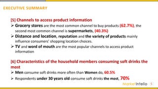 5
[5] Channels to access product information
 Grocery stores are the most common channel to buy products (62.7%), the
second most common channel is supermarkets, (40.3%)
 Distance and location, reputation and the variety of products mainly
influence consumers’ shopping location choices.
 TV and word of mouth are the most popular channels to access product
information
[6] Characteristics of the household members consuming soft drinks the
most
 Men consume soft drinks more often than Women do, 60.5%
 Respondents under 30 years old consume soft drinks the most, 70%
EXECUTIVE SUMMARY
 