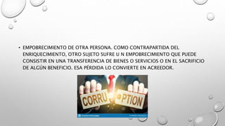 • EMPOBRECIMIENTO DE OTRA PERSONA. COMO CONTRAPARTIDA DEL
ENRIQUECIMIENTO, OTRO SUJETO SUFRE U N EMPOBRECIMIENTO QUE PUEDE
CONSISTIR EN UNA TRANSFERENCIA DE BIENES O SERVICIOS O EN EL SACRIFICIO
DE ALGÚN BENEFICIO. ESA PÉRDIDA LO CONVIERTE EN ACREEDOR.
 