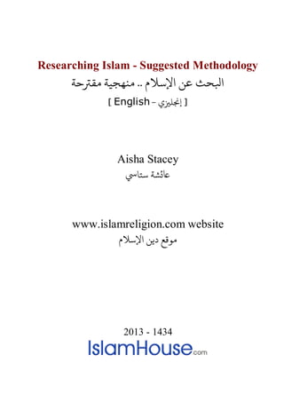 Researching Islam - Suggested Methodology
‫ﻨﻬﺠﻴﺔ ﻣﻘﺮﺘﺣﺔ‬ .. ‫اﻹﺳﻼم‬ ‫ﻋﻦ‬ ‫ﺒﻟﺤﺚ‬
- ‫إ�ﻠ�ي‬ ]English[
Aisha Stacey
‫�ﺸﺔ ﺳﺘﺎﻲﺳ‬
www.islamreligion.com website
‫اﻹﺳﻼم‬ ‫دﻳﻦ‬ ‫مﻮﻗﻊ‬
2013 - 1434
 
