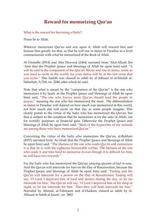 Reward for memorizing Qur'an
What is the reward for becoming a Hafiz?.
Praise be to Allah.
Whoever memorizes Qur'an and acts upon it, Allah will reward him and
honour him greatly for that, so that he will rise in status in Paradise to a level
commensurate with what he memorized of the Book of Allah.
Al-Tirmidhi (2914) and Abu Dawood (1464) narrated from ‘Abd-Allaah ibn
‘Amr that the Prophet (peace and blessings of Allah be upon him) said: “It
will be said to the companion of the Qur'an: Recite and rise in status, recite as
you used to recite in the world, for your status will be at the last verse that
you recite.” This hadith was classed as sahih by al-Albaani in al-Silsilah al-
Saheehah, 5/218, no. 2240, after which he said:
Note that what is meant by the “companion of the Qur'an” is the one who
memorizes it by heart, as the Prophet (peace and blessings of Allah be upon
him) said, “The one who knows more Qur'an should lead the people in
prayer,” meaning the one who has memorized the most. The differentiation
in status in Paradise will depend on how much was memorized in this world,
not how much one will recite on that day as some people imagine. This
clearly points to the virtue of the hafiz who has memorized the Qur'an, but
that is subject to the condition that he memorizes it for the sake of Allah, not
for worldly purposes or financial gain. Otherwise the Prophet (peace and
blessings of Allah be upon him) said: “Most of the hypocrites of my ummah
are among those who have memorized Qur'an.”
Concerning the virtue of the hafiz who memorizes the Qur'an, al-Bukhari
(4937) narrated from ‘Aa’ishah that the Prophet (peace and blessings of Allah
be upon him) said: “The likeness of the one who reads Qur'an and memorizes
it is that he is with the righteous honourable scribes. The likeness of the one
who reads it and tries hard to memorize it even though it is difficult for him,
he will have two rewards.”
For the hafiz who has memorized the Qur'an, praying qiyaam al-layl is easy.
And the Qur'an will intercede for him on the Day of Resurrection, because the
Prophet (peace and blessings of Allah be upon him) said: “Fasting and the
Qur'an will intercede for a person on the Day of Resurrection. Fasting will
say, ‘O Lord, I deprived him of food and desires during the day, so let me
intercede for him.’ The Qur'an will say, ‘O Lord I deprived him of his sleep at
night, so let me intercede for him.’ Then they will both intercede for him.”
Narrated by Ahmad, al-Tabaraani and al-Haakim; classed as sahih by al-
Albaani in Sahih al-Jaami’, no. 3882
2
 