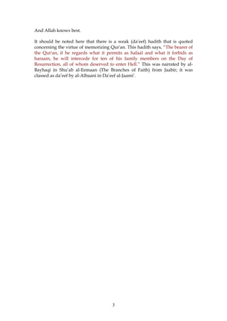 And Allah knows best.
It should be noted here that there is a weak (da’eef) hadith that is quoted
concerning the virtue of memorizing Qur'an. This hadith says, “The bearer of
the Qur'an, if he regards what it permits as halaal and what it forbids as
haraam, he will intercede for ten of his family members on the Day of
Resurrection, all of whom deserved to enter Hell.” This was narrated by al-
Bayhaqi in Shu’ab al-Eemaan (The Branches of Faith) from Jaabir; it was
classed as da’eef by al-Albaani in Da’eef al-Jaami’.
3
 